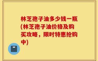 林芝孢子油多少钱一瓶(林芝孢子油价格及购买攻略，限时特惠抢购中)