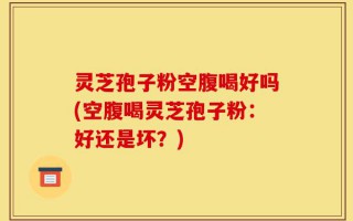 灵芝孢子粉空腹喝好吗(空腹喝灵芝孢子粉：好还是坏？)