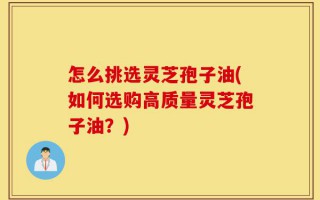 怎么挑选灵芝孢子油(如何选购高质量灵芝孢子油？)