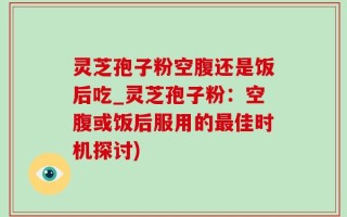灵芝孢子粉空腹还是饭后吃_灵芝孢子粉：空腹或饭后服用的最佳时机探讨)