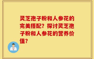 灵芝孢子粉和人参花的完美搭配？探讨灵芝孢子粉和人参花的营养价值？