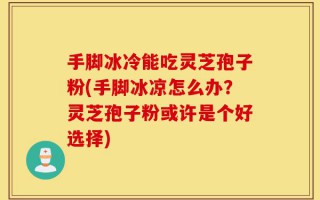 手脚冰冷能吃灵芝孢子粉(手脚冰凉怎么办？灵芝孢子粉或许是个好选择)