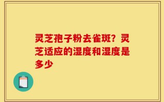 灵芝孢子粉去雀斑？灵芝适应的湿度和湿度是多少