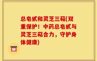 总皂甙和灵芝三萜(双重保护！中药总皂甙与灵芝三萜合力，守护身体健康)