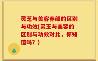 灵芝与美容养颜的区别与功效(灵芝与美容的区别与功效对比，你知道吗？)