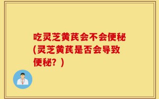 吃灵芝黄芪会不会便秘(灵芝黄芪是否会导致便秘？)