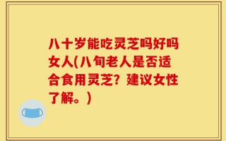 八十岁能吃灵芝吗好吗女人(八旬老人是否适合食用灵芝？建议女性了解。)