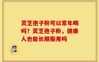 灵芝孢子粉可以常年喝吗？灵芝孢子粉，健康人也能长期服用吗