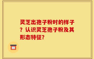灵芝出孢子粉时的样子？认识灵芝孢子粉及其形态特征？