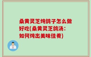 桑黄灵芝炖鸽子怎么做好吃(桑黄灵芝鸽汤：如何炖出美味佳肴)