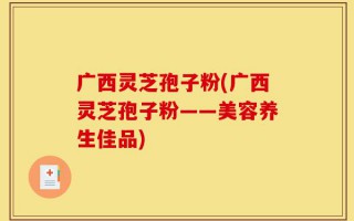 广西灵芝孢子粉(广西灵芝孢子粉——美容养生佳品)