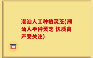 潮汕人工种植灵芝(潮汕人手种灵芝 优质高产受关注)