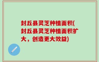 封丘县灵芝种植面积(封丘县灵芝种植面积扩大，创造更大效益)