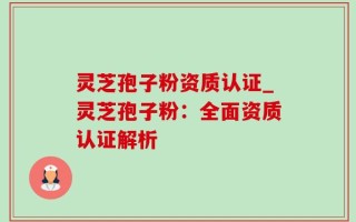 灵芝孢子粉资质认证_灵芝孢子粉：全面资质认证解析