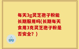 每天3g灵芝孢子粉能长期服用吗(长期每天食用3克灵芝孢子粉是否安全？)