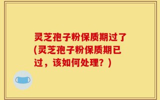 灵芝孢子粉保质期过了(灵芝孢子粉保质期已过，该如何处理？)