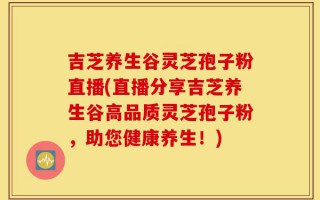 吉芝养生谷灵芝孢子粉直播(直播分享吉芝养生谷高品质灵芝孢子粉，助您健康养生！)