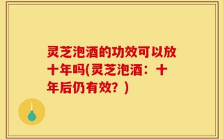 灵芝泡酒的功效可以放十年吗(灵芝泡酒：十年后仍有效？)