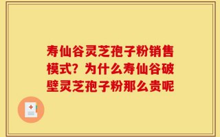 寿仙谷灵芝孢子粉销售模式？为什么寿仙谷破壁灵芝孢子粉那么贵呢