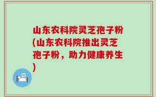 山东农科院灵芝孢子粉(山东农科院推出灵芝孢子粉，助力健康养生)