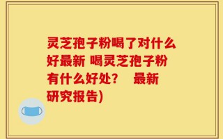 灵芝孢子粉喝了对什么好最新 喝灵芝孢子粉有什么好处？  最新研究报告)
