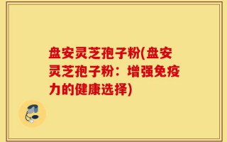 盘安灵芝孢子粉(盘安灵芝孢子粉：增强免疫力的健康选择)