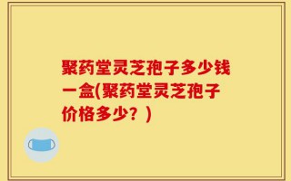 聚药堂灵芝孢子多少钱一盒(聚药堂灵芝孢子价格多少？)