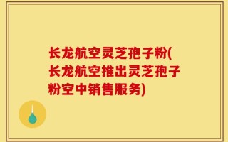长龙航空灵芝孢子粉(长龙航空推出灵芝孢子粉空中销售服务)