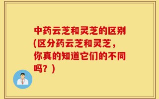 中药云芝和灵芝的区别(区分药云芝和灵芝，你真的知道它们的不同吗？)