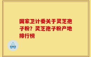 国家卫计委关于灵芝孢子粉？灵芝孢子粉产地排行榜