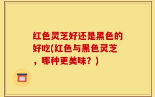 红色灵芝好还是黑色的好吃(红色与黑色灵芝，哪种更美味？)