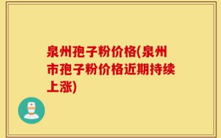 泉州孢子粉价格(泉州市孢子粉价格近期持续上涨)