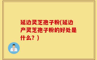 延边灵芝孢子粉(延边产灵芝孢子粉的好处是什么？)