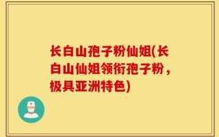 长白山孢子粉仙姐(长白山仙姐领衔孢子粉，极具亚洲特色)