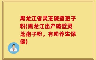 黑龙江省灵芝破壁孢子粉(黑龙江出产破壁灵芝孢子粉，有助养生保健)