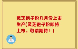 灵芝孢子粉几月份上市生产(灵芝孢子粉即将上市，敬请期待！)