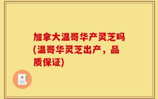 加拿大温哥华产灵芝吗(温哥华灵芝出产，品质保证)