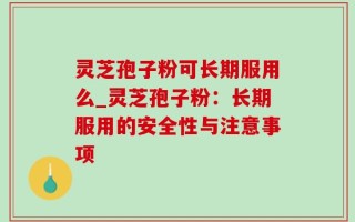 灵芝孢子粉可长期服用么_灵芝孢子粉：长期服用的安全性与注意事项