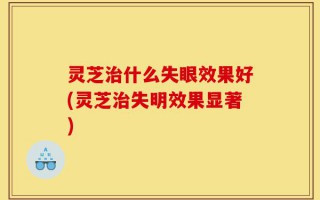 灵芝治什么失眼效果好(灵芝治失明效果显著)