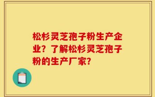 松杉灵芝孢子粉生产企业？了解松杉灵芝孢子粉的生产厂家？
