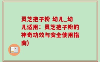 灵芝孢子粉 幼儿_幼儿适用：灵芝孢子粉的神奇功效与安全使用指南)