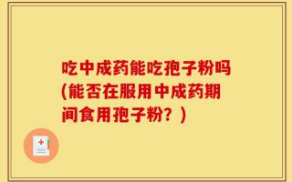 吃中成药能吃孢子粉吗(能否在服用中成药期间食用孢子粉？)