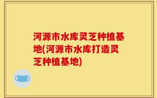 河源市水库灵芝种植基地(河源市水库打造灵芝种植基地)