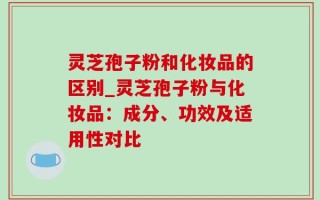 灵芝孢子粉和化妆品的区别_灵芝孢子粉与化妆品：成分、功效及适用性对比