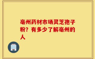亳州药材市场灵芝孢子粉？有多少了解亳州的人