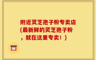 附近灵芝孢子粉专卖店(最新鲜的灵芝孢子粉，就在这里专卖！)