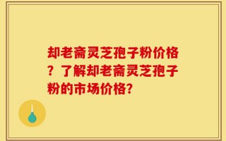 却老斋灵芝孢子粉价格？了解却老斋灵芝孢子粉的市场价格？