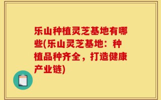 乐山种植灵芝基地有哪些(乐山灵芝基地：种植品种齐全，打造健康产业链)
