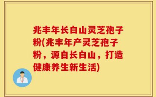 兆丰年长白山灵芝孢子粉(兆丰年产灵芝孢子粉，源自长白山，打造健康养生新生活)