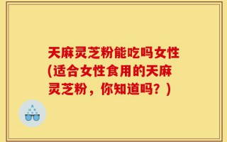 天麻灵芝粉能吃吗女性(适合女性食用的天麻灵芝粉，你知道吗？)